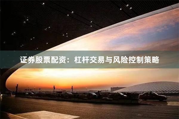 证券股票配资：杠杆交易与风险控制策略