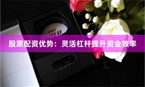 股票配资优势：灵活杠杆提升资金效率